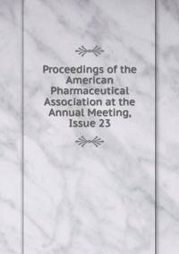 Proceedings of the American Pharmaceutical Association at the Annual Meeting, Issue 23