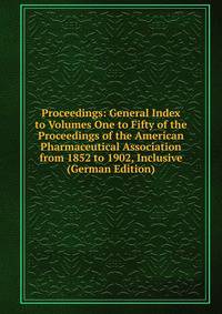 Proceedings: General Index to Volumes One to Fifty of the Proceedings of the American Pharmaceutical Association from 1852 to 1902, Inclusive (German Edition)
