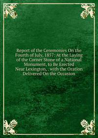 Report of the Ceremonies On the Fourth of July, 1857: At the Laying of the Corner Stone of a National Monument, to Be Erected Near Lexington, . with the Oration Delivered On the Occasion