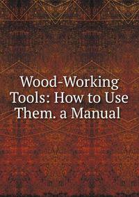 Wood-Working Tools: How to Use Them. a Manual .