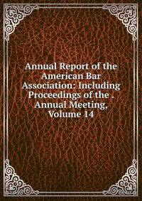 Annual Report of the American Bar Association: Including Proceedings of the . Annual Meeting, Volume 14