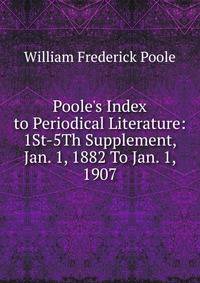 Poole's Index to Periodical Literature: 1St-5Th Supplement, Jan. 1, 1882 To Jan. 1, 1907