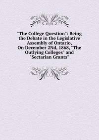 "The College Question": Being the Debate in the Legislative Assembly of Ontario, On December 2Nd, 1868, "The Outlying Colleges" and "Sectarian Grants"