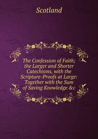 The Confession of Faith; the Larger and Shorter Catechisms, with the Scripture-Proofs at Large: Together with the Sum of Saving Knowledge &amp;c