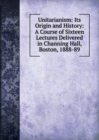 Unitarianism: Its Origin and History: A Course of Sixteen Lectures Delivered in Channing Hall, Boston, 1888-89