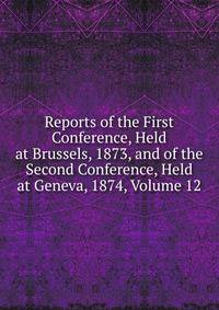 Reports of the First Conference, Held at Brussels, 1873, and of the Second Conference, Held at Geneva, 1874, Volume 12