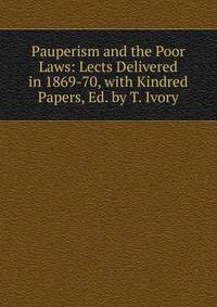 Pauperism and the Poor Laws: Lects Delivered in 1869-70, with Kindred Papers, Ed. by T. Ivory