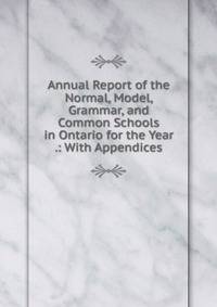 Annual Report of the Normal, Model, Grammar, and Common Schools in Ontario for the Year .: With Appendices