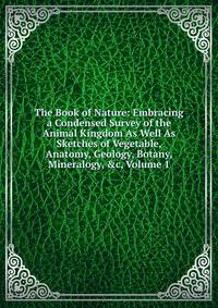 The Book of Nature: Embracing a Condensed Survey of the Animal Kingdom As Well As Sketches of Vegetable, Anatomy, Geology, Botany, Mineralogy, &amp;c, Volume 1