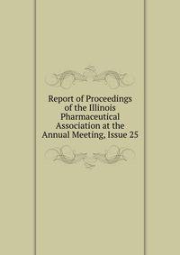 Report of Proceedings of the Illinois Pharmaceutical Association at the Annual Meeting, Issue 25