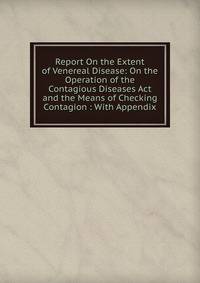 Report On the Extent of Venereal Disease: On the Operation of the Contagious Diseases Act and the Means of Checking Contagion : With Appendix