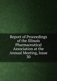 Report of Proceedings of the Illinois Pharmaceutical Association at the Annual Meeting, Issue 30