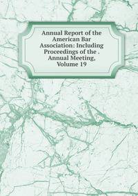 Annual Report of the American Bar Association: Including Proceedings of the . Annual Meeting, Volume 19