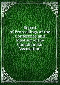 Report of Proceedings of the . Conference and . Meeting of the Canadian Bar Association .