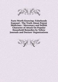 Facts Worth Knowing: Falsehoods Exposed : The Truth About Patent Medicines : Mercenary and Selfish Character of Attack On Popular Household Remedies by Yellow Journals and Doctors' Organizations