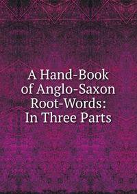 A Hand-Book of Anglo-Saxon Root-Words: In Three Parts