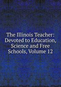 The Illinois Teacher: Devoted to Education, Science and Free Schools, Volume 12