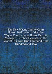 The New Wayne County Court House: Dedication of the New Wayne County Court House Detroit, Michigan, October Eleventh, in the Year of Our Lord One Thousand Nine Hundred and Two