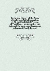 Origin and History of the Name of Anderson: With Biographies of All the Most Noted Persons of That Name; an Account of the Origin of Surnames and Forenames .; Crescent Family Record