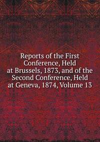 Reports of the First Conference, Held at Brussels, 1873, and of the Second Conference, Held at Geneva, 1874, Volume 13