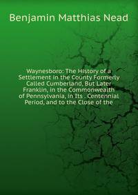 Waynesboro: The History of a Settlement in the County Formerly Called Cumberland, But Later Franklin, in the Commonwealth of Pennsylvania, in Its . Centennial Period, and to the Close of the
