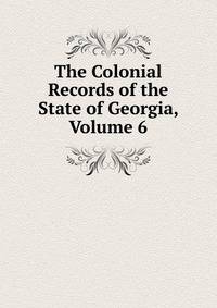 The Colonial Records of the State of Georgia, Volume 6