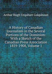 A History of Canadian Journalism in the Several Portions of the Dominion: With a Sketch of the Canadian Press Association 1859-1908, Volume 1