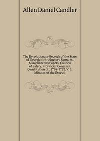 The Revolutionary Records of the State of Georgia: Introductory Remarks. Miscellaneous Papers. Council of Safety. Provincial Congress. Constitution of . 1769-1782. V. 2. Minutes of the Executi