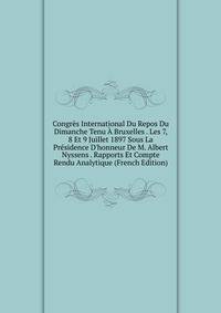 Congr?s International Du Repos Du Dimanche Tenu ? Bruxelles . Les 7, 8 Et 9 Juillet 1897 Sous La Pr?sidence D'honneur De M. Albert Nyssens . Rapports Et Compte Rendu Analytique (French Edition)