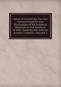 Voice of Humanity: For the Communication and Discussion of All Subjects Relative to the Conduct of Man Towards the Inferior Animal Creation, Volume 1