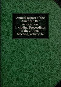 Annual Report of the American Bar Association: Including Proceedings of the . Annual Meeting, Volume 16