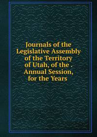 Journals of the Legislative Assembly of the Territory of Utah, of the . Annual Session, for the Years .
