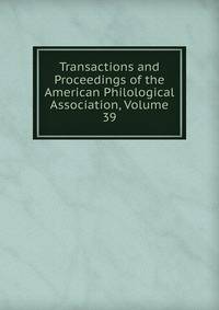 Transactions and Proceedings of the American Philological Association, Volume 39
