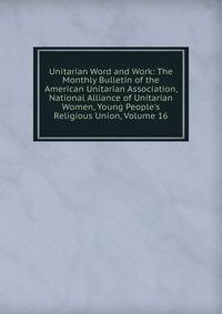 Unitarian Word and Work: The Monthly Bulletin of the American Unitarian Association, National Alliance of Unitarian Women, Young People's Religious Union, Volume 16