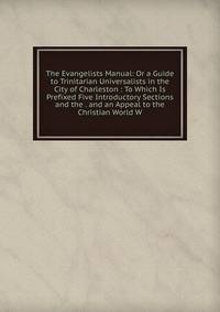 The Evangelists Manual: Or a Guide to Trinitarian Universalists in the City of Charleston : To Which Is Prefixed Five Introductory Sections and the . and an Appeal to the Christian World W