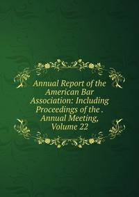 Annual Report of the American Bar Association: Including Proceedings of the . Annual Meeting, Volume 22