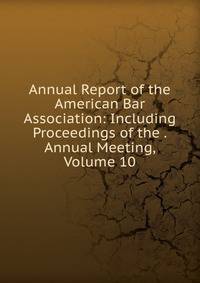 Annual Report of the American Bar Association: Including Proceedings of the . Annual Meeting, Volume 10