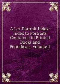 A.L.a. Portrait Index: Index to Portraits Contained in Printed Books and Periodicals, Volume 1