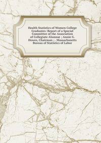 Health Statistics of Women College Graduates: Report of a Special Committee of the Association of Collegiate Alumn? ; Annie G. Howes, Chairman ; . Massachusetts Bureau of Statistics of Labor