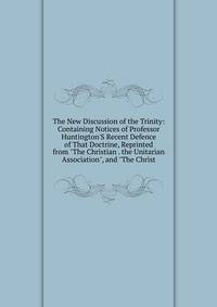 The New Discussion of the Trinity: Containing Notices of Professor Huntington'S Recent Defence of That Doctrine, Reprinted from "The Christian . the Unitarian Association", and "The Christ