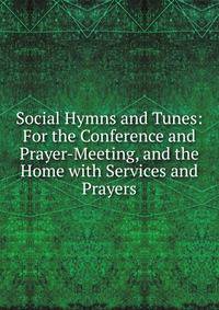Social Hymns and Tunes: For the Conference and Prayer-Meeting, and the Home with Services and Prayers