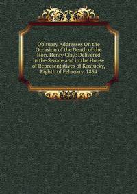 Obituary Addresses On the Occasion of the Death of the Hon. Henry Clay: Delivered in the Senate and in the House of Representatives of Kentucky, Eighth of February, 1854