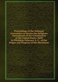 Proceedings of the National Convention to Secure the Religious Amendment of the Constitution of the United States: Held in Pittsburg, February 4, 5, . of the Origin and Progress of the Movement