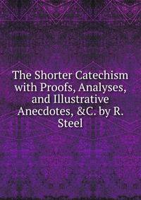 The Shorter Catechism with Proofs, Analyses, and Illustrative Anecdotes, &amp;C. by R. Steel
