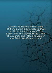 Origin and History of the Name of Bishop, with Biograraphies of All the Most Noted Persons of That Name: And an Account of the Origin of Surnames and . Men and Women and Their Significance. the C