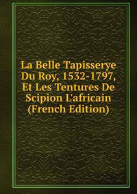 La Belle Tapisserye Du Roy, 1532-1797, Et Les Tentures De Scipion L'africain (French Edition)