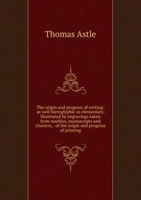 The origin and progress of writing: as well hieroglyphic as elementary. Illustrated by engravings taken from marbles, manuscripts and charters, . of the origin and progress of printing