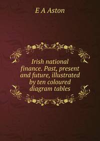 Irish national finance. Past, present and future, illustrated by ten coloured diagram tables