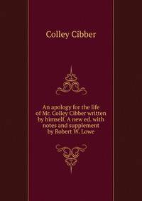 An apology for the life of Mr. Colley Cibber written by himself. A new ed. with notes and supplement by Robert W. Lowe. Volume 1-2