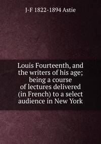 Louis Fourteenth, and the writers of his age; being a course of lectures delivered (in French) to a select audience in New York